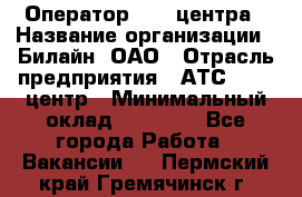 Оператор Call-центра › Название организации ­ Билайн, ОАО › Отрасль предприятия ­ АТС, call-центр › Минимальный оклад ­ 40 000 - Все города Работа » Вакансии   . Пермский край,Гремячинск г.